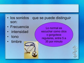 • los sonidos que se puede distinguir
  son:
• Frecuencia          Lo normal es
• intensidad       escuchar como clics
                       o gorgoteos
• tono             regulares, entre 5 a
• timbre              35 por minuto
 