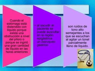 Cuando el
  estómago está
   •
  distendido con      • al sacudir al        son ruidos de
  líquido porque        paciente se            tono alto
     existe una         puede auscultar   semejantes a los
obstrucción a nivel     en la región      que se escuchan
    del píloro o        epigástrica       al agitar un tonel
 porque se ingirió      un bazuqueo          parcialmente
una gran cantidad       gástrico           lleno de líquido.
 de líquido en las
 horas anteriores
 