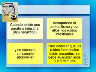 desaparece el
Cuando existe una
                        peristaltismo y con
parálisis intestinal
                         ellos, los ruidos
 (íleo paralítico),
                            intestinales


                       Para concluir que los
  y se escucha          ruidos intestinales
   un silencio          están ausentes, se
   abdominal           debe auscultar unos
                           3 a 5 minutos
 