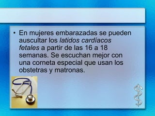 • En mujeres embarazadas se pueden
  auscultar los latidos cardíacos
  fetales a partir de las 16 a 18
  semanas. Se escuchan mejor con
  una corneta especial que usan los
  obstetras y matronas.
 