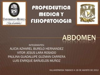 PROPEDEUTICA
                MEDICA Y
            FISIOPATOLOGIA


                                     ABDOMEN
           INTEGRANTES:
 ALICIA AZHAREL BURELO HERNANDEZ
      VITOR JESUS LARA ROSADO
PAULINA GUADALUPE GUZMAN CARRERA
   LUIS ENRIQUE BAÑUELOS MUÑOZ

                          VILLAHERMOSA TABASCO A 18 DE AGOSTO DE 2012
 