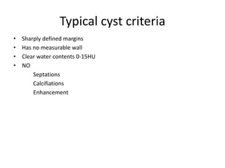 Typical cyst criteria
• Sharply defined margins
• Has no measurable wall
• Clear water contents 0-15HU
• NO
Septations
Calcifiations
Enhancement
 