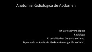 Anatomía Radiológica de Abdomen
Dr. Carlos Rivera Zapata
Radiólogo
Especialidad en Gerencia en Salud.
Diplomado en Auditoria Medica y Investigación en Salud.
 