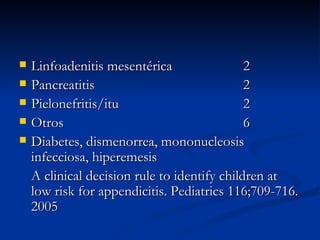 Linfoadenitis mesentérica 2 Pancreatitis 2 Pielonefritis/itu 2 Otros 6 Diabetes, dismenorrea, mononucleosis infecciosa, hiperemesis A clinical decision rule to identify children at low risk for appendicitis. Pediatrics 116;709-716. 2005 