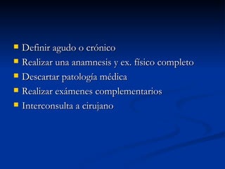 Definir agudo o crónico Realizar una anamnesis y ex. físico completo Descartar patología médica Realizar exámenes complementarios  Interconsulta a cirujano 