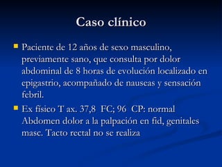 Caso clínico Paciente de 12 años de sexo masculino, previamente sano, que consulta por dolor abdominal de 8 horas de evolución localizado en epigastrio, acompañado de nauseas y sensación febril. Ex físico T ax. 37,8  FC; 96  CP: normal Abdomen dolor a la palpación en fid, genitales masc. Tacto rectal no se realiza 
