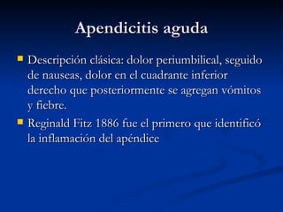 Apendicitis aguda Descripción clásica: dolor periumbilical, seguido de nauseas, dolor en el cuadrante inferior derecho que posteriormente se agregan vómitos y fiebre.  Reginald Fitz 1886 fue el primero que identificó la inflamación del apéndice  