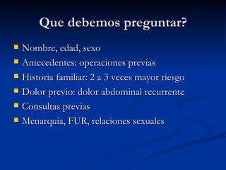 Que debemos preguntar? Nombre, edad, sexo Antecedentes: operaciones previas Historia familiar: 2 a 3 veces mayor riesgo Dolor previo: dolor abdominal recurrente Consultas previas  Menarquia, FUR, relaciones sexuales 