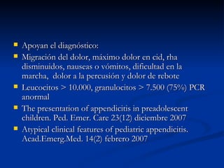 Apoyan el diagnóstico: Migración del dolor, máximo dolor en cid, rha disminuidos, nauseas o vómitos, dificultad en la marcha,  dolor a la percusión y dolor de rebote Leucocitos > 10.000, granulocitos > 7.500 (75%) PCR anormal The presentation of appendicitis in preadolescent children. Ped. Emer. Care 23(12) diciembre 2007 Atypical clinical features of pediatric appendicitis. Acad.Emerg.Med. 14(2) febrero 2007  