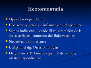 Ecotomografía Operador dependiente Ubicación y grado de inflamación del apéndice Signos indirectos: líquido libre, alteración de la grasa pericecal, aumento del flujo vascular Negativa: no la descarta Util para el dg. Otras patologías Diagnóstico: P. Ginecológica, < de 3 años, plastrón apendicular 