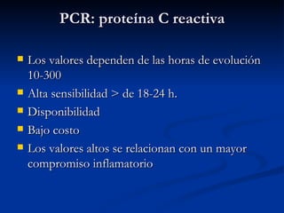 PCR: proteína C reactiva Los valores dependen de las horas de evolución 10-300 Alta sensibilidad > de 18-24 h. Disponibilidad Bajo costo Los valores altos se relacionan con un mayor compromiso inflamatorio 