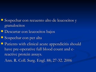Sospechar con recuento alto de leucocitos y granulocitos Descartar con leucocitos bajos Sospechar con pcr alta Patients with clinical acute appendicitis should have pre-operative full blood count and c-reactive protein assays.  Ann. R. Coll. Surg. Engl. 88; 27-32. 2006 