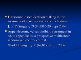 Ultrasound-based decision making in the treatment of acute appendicitis in children J. of P. Surgery, 39 (9),1316-20. sept 2004 Appendectomy versus antibiotic treatment in acute appendicitis, a prospective multicenter randomized controlled trial World J. Surgery, 30 (6),1033-7. jun 2006 