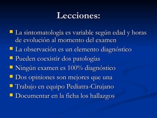 Lecciones: La sintomatología es variable según edad y horas de evolución al momento del examen La observación es un elemento diagnóstico Pueden coexistir dos patologías Ningún examen es 100% diagnóstico Dos opiniones son mejores que una  Trabajo en equipo Pediatra-Cirujano Documentar en la ficha los hallazgos 