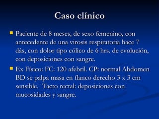 Caso clínico Paciente de 8 meses, de sexo femenino, con antecedente de una virosis respiratoria hace 7 dás, con dolor tipo cólico de 6 hrs. de evolución, con deposiciones con sangre. Ex Físico: FC: 120 afebril. CP: normal Abdomen BD se palpa masa en flanco derecho 3 x 3 cm sensible.  Tacto rectal: deposiciones con mucosidades y sangre.  