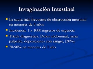 Invaginación Intestinal La causa más frecuente de obstrucción intestinal en menores de 5 años Incidencia. 1 x 1000 ingresos de urgencia Tríada diagnóstica. Dolor abdominal, masa palpable, deposiciones con sangre, (30%) 70-90% en menores de 1 año 