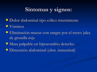 Síntomas y signos: Dolor abdominal tipo cólico intermitente Vómitos Eliminación mucus con sangre por el recto: jalea de grosella roja Masa palpable en hipocondrio derecho Distensión abdominal (obst. instestinal) 