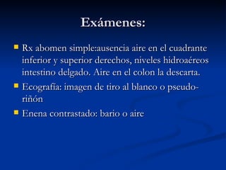 Exámenes: Rx abomen simple:ausencia aire en el cuadrante inferior y superior derechos, niveles hidroaéreos intestino delgado. Aire en el colon la descarta. Ecografía: imagen de tiro al blanco o pseudo-riñón Enena contrastado: bario o aire  