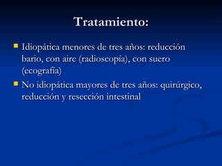 Tratamiento: Idiopática menores de tres años: reducción bario, con aire (radioscopía), con suero (ecografía) No idiopática mayores de tres años: quirúrgico, reducción y resección intestinal 