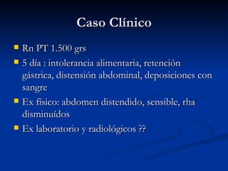 Caso Clínico Rn PT 1.500 grs 5 día : intolerancia alimentaria, retención gástrica, distensión abdominal, deposiciones con sangre Ex físico: abdomen distendido, sensible, rha disminuídos Ex laboratorio y radiológicos ?? 
