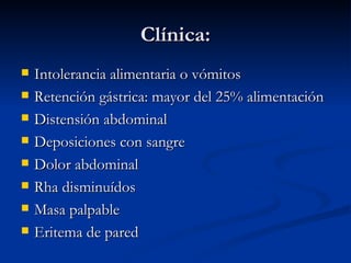 Clínica: Intolerancia alimentaria o vómitos Retención gástrica: mayor del 25% alimentación Distensión abdominal Deposiciones con sangre Dolor abdominal Rha disminuídos Masa palpable Eritema de pared 