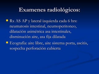 Examenes radiológicos: Rx AS AP y lateral izquierda cada 6 hrs: neumatosis intestinal, neumoperitoneo, dilatación asimétrica asa intestinales, disminución aire, asa fija dilatada Ecografía: aire libre, aire sistema porta, ascitis, sospecha perforación cubierta 