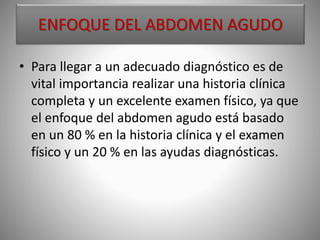 ENFOQUE DEL ABDOMEN AGUDO
• Para llegar a un adecuado diagnóstico es de
vital importancia realizar una historia clínica
completa y un excelente examen físico, ya que
el enfoque del abdomen agudo está basado
en un 80 % en la historia clínica y el examen
físico y un 20 % en las ayudas diagnósticas.
 