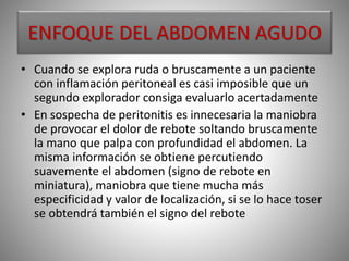 ENFOQUE DEL ABDOMEN AGUDO
• Cuando se explora ruda o bruscamente a un paciente
con inflamación peritoneal es casi imposible que un
segundo explorador consiga evaluarlo acertadamente
• En sospecha de peritonitis es innecesaria la maniobra
de provocar el dolor de rebote soltando bruscamente
la mano que palpa con profundidad el abdomen. La
misma información se obtiene percutiendo
suavemente el abdomen (signo de rebote en
miniatura), maniobra que tiene mucha más
especificidad y valor de localización, si se lo hace toser
se obtendrá también el signo del rebote
 