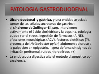 PATOLOGIA GASTRODUODENAL
• Úlcera duodenal y gástrica, y una entidad asociada
tumor de las células secretoras de gastrina:
el síndrome de Zollinger-Ellison, intervienen
activamente el ácido clorhídrico y la pepsina, etiología
puede ser el stress, ingestión de fármacos (AINE),
afecciones neurológicas (ACV), factores dietéticos (?),
presencia del Helicobacter pylori, abdomen doloroso a
la palpación en epigastrio, ligera defensa sin signos de
irritación peritoneal, ruidos hidroaéreos (+)
• La endoscopía digestiva alta el método diagnóstico por
excelencia.
 