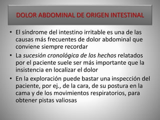 DOLOR ABDOMINAL DE ORIGEN INTESTINAL
• El síndrome del intestino irritable es una de las
causas más frecuentes de dolor abdominal que
conviene siempre recordar
• La sucesión cronológica de los hechos relatados
por el paciente suele ser más importante que la
insistencia en localizar el dolor
• En la exploración puede bastar una inspección del
paciente, por ej., de la cara, de su postura en la
cama y de los movimientos respiratorios, para
obtener pistas valiosas
 