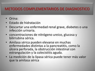 METODOS COMPLEMENTARIOS DE DIAGNOSTICO
• Orina:
• Estado de hidratación
• Descartar una enfermedad renal grave, diabetes o una
infección urinaria.
• concentraciones de nitrógeno ureico, glucosa y
bilirrubina sérica.
• Amilasa sérica pueden elevarse en muchas
enfermedades distintas a la pancreatitis, como la
úlcera perforada, la obstrucción intestinal con
estrangulación y la colecistitis aguda.
• La medición de la lipasa sérica puede tener más valor
que la amilasa sérica
 