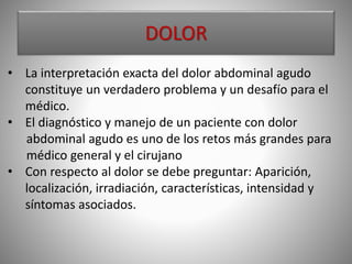 DOLOR
• La interpretación exacta del dolor abdominal agudo
constituye un verdadero problema y un desafío para el
médico.
• El diagnóstico y manejo de un paciente con dolor
abdominal agudo es uno de los retos más grandes para
médico general y el cirujano
• Con respecto al dolor se debe preguntar: Aparición,
localización, irradiación, características, intensidad y
síntomas asociados.
 
