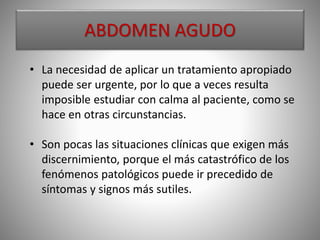 • La necesidad de aplicar un tratamiento apropiado
puede ser urgente, por lo que a veces resulta
imposible estudiar con calma al paciente, como se
hace en otras circunstancias.
• Son pocas las situaciones clínicas que exigen más
discernimiento, porque el más catastrófico de los
fenómenos patológicos puede ir precedido de
síntomas y signos más sutiles.
ABDOMEN AGUDO
 