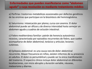 Enfermedades que pueden manifestarse como “abdomen
agudo” y cuya resolución es mediante tratamiento médico
a) Porfirias: trastornos metabólicos ocasionados por defectos genéticos
de las enzimas que participan en la biosíntesis del hemmoglobina.
b) Saturnismo: intoxicación por plomo; cursa con anemia. El dolor
abdominal puede ser difuso y de diversa intensidad hasta semejar un
abdomen agudo y cuadros de oclusión intestinal.
c) Fiebre mediterránea familiar: patrón de herencia autosómico
recesivo, caracterizada por episodios recurrentes de fiebre, que suelen
acompañarse de dolor abdominal, torácico y articular, lesiones
cutáneas.
d) Epilepsia abdominal: es una causa rara de dolor abdominal
recurrente. Mayor frecuencia en niños, existen informes de su presencia
en adultos. El dolor es periumbilical y puede ser la única manifestación
del trastorno. El espectro clínico incluye dolor abdominal en diferentes
localizaciones, con inicio abrupto y duración variable, náuseas,
meteorismo y diarrea.
 