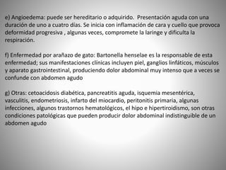 e) Angioedema: puede ser hereditario o adquirido. Presentación aguda con una
duración de uno a cuatro días. Se inicia con inflamación de cara y cuello que provoca
deformidad progresiva , algunas veces, compromete la laringe y dificulta la
respiración.
f) Enfermedad por arañazo de gato: Bartonella henselae es la responsable de esta
enfermedad; sus manifestaciones clínicas incluyen piel, ganglios linfáticos, músculos
y aparato gastrointestinal, produciendo dolor abdominal muy intenso que a veces se
confunde con abdomen agudo
g) Otras: cetoacidosis diabética, pancreatitis aguda, isquemia mesentérica,
vasculitis, endometriosis, infarto del miocardio, peritonitis primaria, algunas
infecciones, algunos trastornos hematológicos, el hipo e hipertiroidismo, son otras
condiciones patológicas que pueden producir dolor abdominal indistinguible de un
abdomen agudo
 