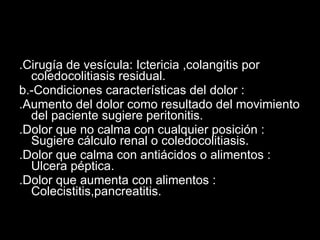 .Cirugía de vesícula: Ictericia ,colangitis por coledocolitiasis residual. b.-Condiciones características del dolor : .Aumento del dolor como resultado del movimiento del paciente sugiere peritonitis. .Dolor que no calma con cualquier posición : Sugiere cálculo renal o coledocolitiasis. .Dolor que calma con antiácidos o alimentos : Ulcera péptica. .Dolor que aumenta con alimentos : Colecistitis,pancreatitis. 