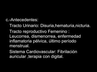 c.-Antecedentes: Tracto Urinario: Disuria,hematuria,nicturia. Tracto reproductivo Femenino : Leucorrea, dismenorrea, enfermedad inflamatoria pélvica, último período menstrual. Sistema Cardiovascular: Fibrilación auricular ,terapia con digital. 