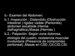 b.- Examen del Abdomen: b.1.-Inspección : Distendido (Obstrucción Intestinal ) rigidez visible (Peritonitis) abdomen escafoide (Hernia diafragmática),Masas (Hernias )  b.2.- Palpación :Según zona dolorosa, etiología del cuadro, resistencia muscular involuntaria (Presencia de compromiso peritoneal) ,Masas en CSD ,CII,CID,CSI. 