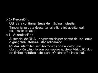 b.3.- Percusión : Útil  para confirmar áreas de máxima molestia. Timpanismo para descartar  aire libre intraperitoneal, distensión de asas b.4.- Auscultación :  Ausencia  de RHA : No peristalsis,por peritonitis, isquemia o gangrena intestinal, íleo adinámico. Ruidos Intermitentes: Sincrónicos con el dolor  por obstrucción ,sino  lo son por cuadro gastroentérico.Ruidos de timbre metálico o de lucha :Obstrucción intestinal. 