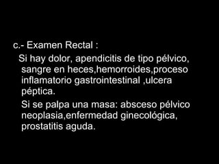c.- Examen Rectal : Si hay dolor, apendicitis de tipo pélvico, sangre en heces,hemorroides,proceso inflamatorio gastrointestinal ,ulcera péptica. Si se palpa una masa: absceso pélvico neoplasia,enfermedad ginecológica, prostatitis aguda. 