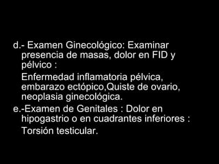 d.- Examen Ginecológico: Examinar presencia de masas, dolor en FID y pélvico : Enfermedad inflamatoria pélvica, embarazo ectópico,Quiste de ovario, neoplasia ginecológica. e.-Examen de Genitales : Dolor en hipogastrio o en cuadrantes inferiores : Torsión testicular. 