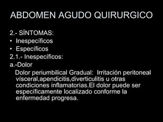 ABDOMEN AGUDO QUIRURGICO 2.- SÍNTOMAS:  Inespecíficos Específicos 2.1.- Inespecíficos: a.-Dolor Dolor periumbilical Gradual:  Irritación peritoneal vísceral,apendicitis,diverticulitis u otras condiciones inflamatorias.El dolor puede ser específicamente localizado conforme la enfermedad progresa. 