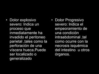 Dolor explosivo severo: Indica un proceso que inmediatamente ha invadido el peritoneo parietal ,tales como la perforación de una víscera hueca.Puede ser localizado o generalizado Dolor Progresivo severo: Indica el empeoramiento de una condición intraabdominal ,tal como ocurre con la necrosis isquémica del intestino  u otros órganos. 