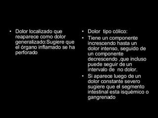 Dolor localizado que reaparece como dolor generalizado:Sugiere que el órgano inflamado se ha perforado Dolor  tipo cólico: Tiene un componente increscendo hasta un dolor intenso, seguido de un componente decrescendo ,que incluso puede seguir de un intervalo de  no dolor. Si aparece luego de un dolor constante severo sugiere que el segmento intestinal esta isquémico o gangrenado 
