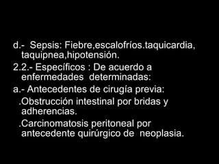 d.-  Sepsis: Fiebre,escalofríos.taquicardia, taquipnea,hipotensión. 2.2.- Específicos : De acuerdo a enfermedades  determinadas: a.- Antecedentes de cirugía previa: .Obstrucción intestinal por bridas y adherencias. .Carcinomatosis peritoneal por antecedente quirúrgico de  neoplasia. 