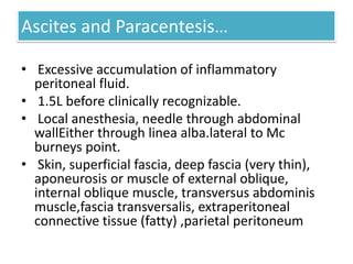 Ascites and Paracentesis…
• Excessive accumulation of inflammatory
peritoneal fluid.
• 1.5L before clinically recognizable.
• Local anesthesia, needle through abdominal
wallEither through linea alba.lateral to Mc
burneys point.
• Skin, superficial fascia, deep fascia (very thin),
aponeurosis or muscle of external oblique,
internal oblique muscle, transversus abdominis
muscle,fascia transversalis, extraperitoneal
connective tissue (fatty) ,parietal peritoneum

 