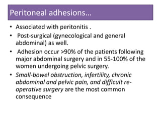 Peritoneal adhesions…
• Associated with peritonitis .
• Post-surgical (gynecological and general
abdominal) as well.
• Adhesion occur >90% of the patients following
major abdominal surgery and in 55-100% of the
women undergoing pelvic surgery.
• Small-bowel obstruction, infertility, chronic
abdominal and pelvic pain, and difficult reoperative surgery are the most common
consequence

 