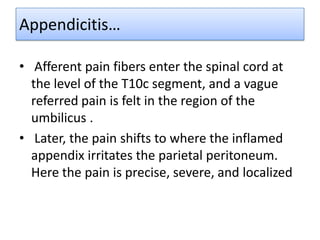 Appendicitis…
• Afferent pain fibers enter the spinal cord at
the level of the T10c segment, and a vague
referred pain is felt in the region of the
umbilicus .
• Later, the pain shifts to where the inflamed
appendix irritates the parietal peritoneum.
Here the pain is precise, severe, and localized

 