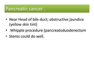 Pancreatic cancer .
• Near Head of bile duct; obstructive jaundice
(yellow skin tint)
• Whipple procedure (pancreatoduodenectom
• Stents could do well.

 