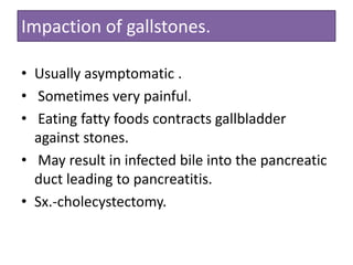 Impaction of gallstones.
• Usually asymptomatic .
• Sometimes very painful.
• Eating fatty foods contracts gallbladder
against stones.
• May result in infected bile into the pancreatic
duct leading to pancreatitis.
• Sx.-cholecystectomy.

 
